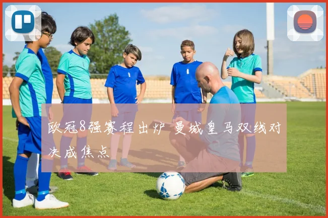 欧冠8强赛程出炉 曼城皇马双线对决成焦点