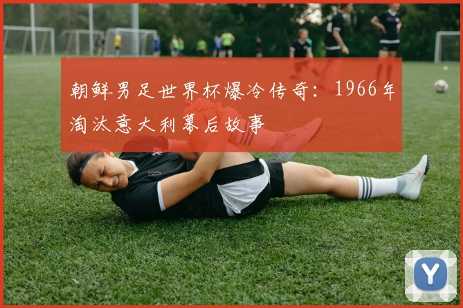 朝鲜男足世界杯爆冷传奇:1966年淘汰意大利幕后故事