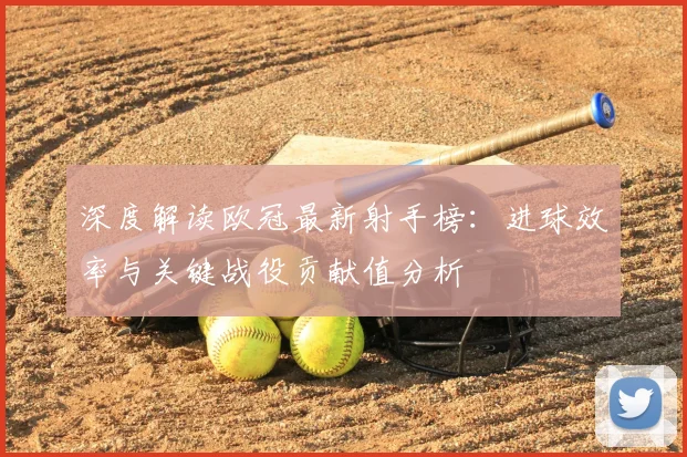 深度解读欧冠最新射手榜：进球效率与关键战役贡献值分析