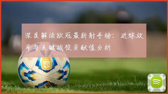 深度解读欧冠最新射手榜：进球效率与关键战役贡献值分析