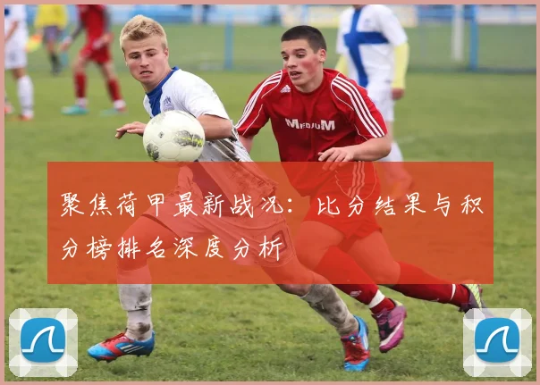 聚焦荷甲最新战况：比分结果与积分榜排名深度分析