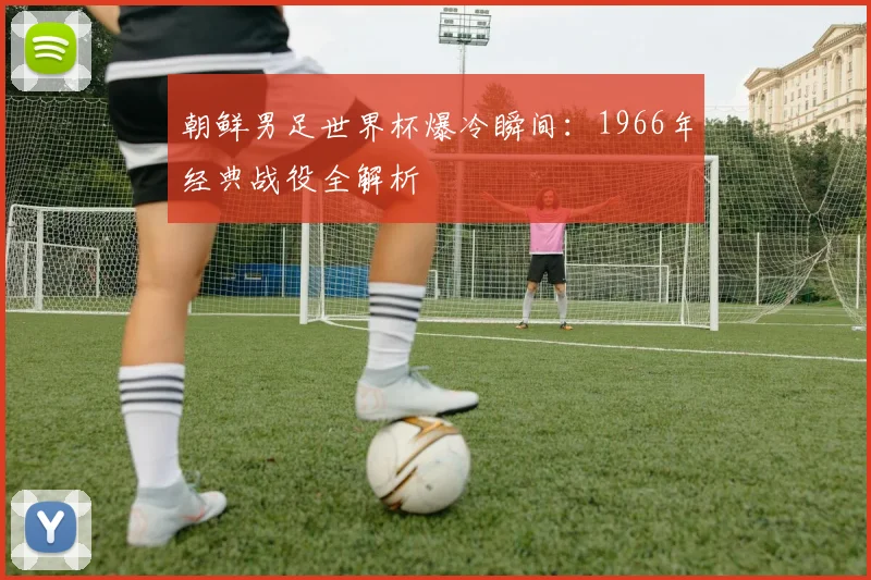 朝鲜男足世界杯爆冷瞬间:1966年经典战役全解析
