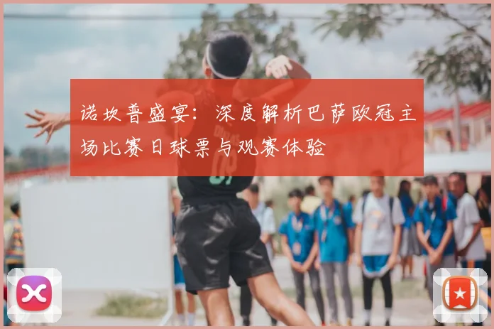 诺坎普盛宴：深度解析巴萨欧冠主场比赛日球票与观赛体验